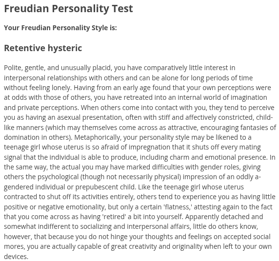 Freudian Personality Test, Your Freudian Personality Style is: Retentive hysteric, Polite, gentle, and unusually placid, you have comparatively little interest in interpersonal relationships with others and can be alone for long periods of time without feeling lonely. Having from an early age found that your own perceptions were at odds with those of others, you have retreated into an internal world of imagination and private perceptions. When others come into contact with you, they tend to perceive you as having an asexual presentation, often with stiff and affectively constricted, child-like manners (which may themselves come across as attractive, encouraging fantasies of domination in others). Metaphorically, your personality style may be likened to a teenage girl whose uterus is so afraid of impregnation that it shuts off every mating signal that the individual is able to produce, including charm and emotional presence. In the same way, the actual you may have marked difficulties with gender roles, giving others the psychological (though not necessarily physical) impression of an oddly a-gendered individual or prepubescent child. Like the teenage girl whose uterus contracted to shut off its activities entirely, others tend to experience you as having little positive or negative emotionality, but only a certain 'flatness,' attesting again to the fact that you come across as having 'retired' a bit into yourself. Apparently detached and somewhat indifferent to socializing and interpersonal affairs, little do others know, however, that because you do not hinge your thoughts and feelings on accepted social mores, you are actually capable of great creativity and originality when left to your own devices.